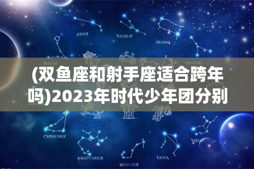 (双鱼座和射手座适合跨年吗)2023年时代少年团分别多少岁了？