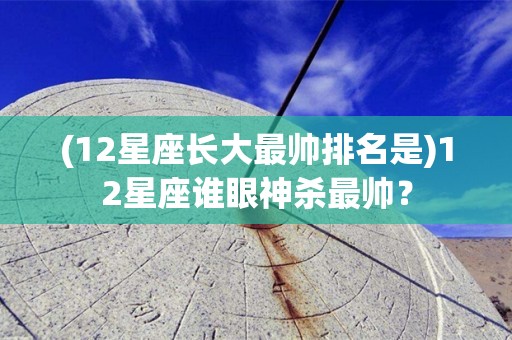 (12星座长大最帅排名是)12星座谁眼神杀最帅？