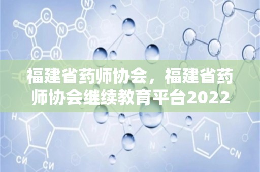 福建省药师协会，福建省药师协会继续教育平台2022