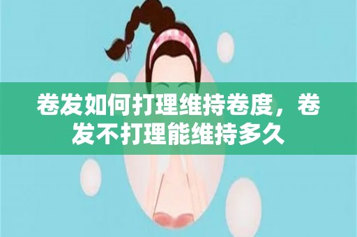 卷发如何打理维持卷度，卷发不打理能维持多久