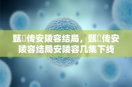 甄嬛传安陵容结局，甄嬛传安陵容结局安陵容几集下线