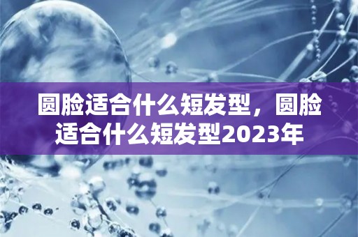 圆脸适合什么短发型，圆脸适合什么短发型2023年