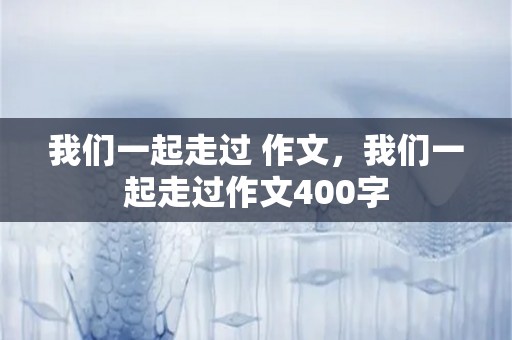 我们一起走过 作文，我们一起走过作文400字