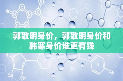 郭敬明身价，郭敬明身价和韩寒身价谁更有钱