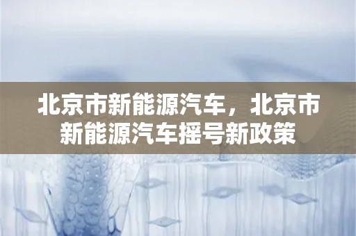 北京市新能源汽车，北京市新能源汽车摇号新政策