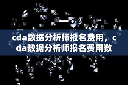 cda数据分析师报名费用，cda数据分析师报名费用数据分析好吗