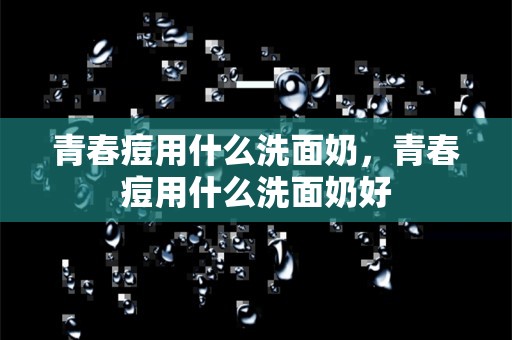 青春痘用什么洗面奶，青春痘用什么洗面奶好