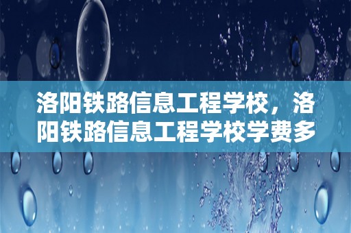 洛阳铁路信息工程学校，洛阳铁路信息工程学校学费多少