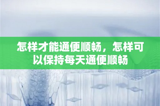 怎样才能通便顺畅，怎样可以保持每天通便顺畅