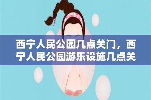 西宁人民公园几点关门，西宁人民公园游乐设施几点关门