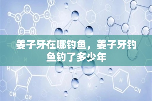 姜子牙在哪钓鱼，姜子牙钓鱼钓了多少年