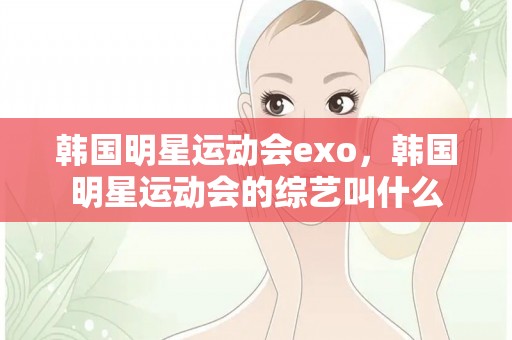 韩国明星运动会exo，韩国明星运动会的综艺叫什么