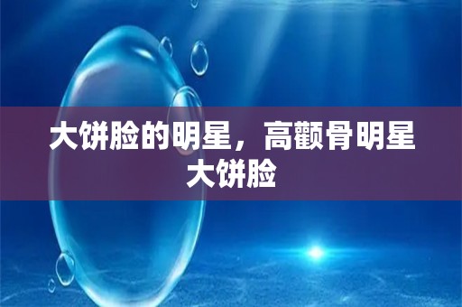 大饼脸的明星，高颧骨明星大饼脸