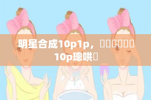 明星合成10p1p，鏄庢槦鍚堟垚10p璁哄潧