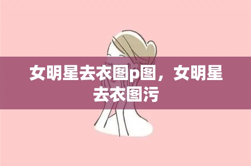 女明星去衣图p图，女明星去衣图污