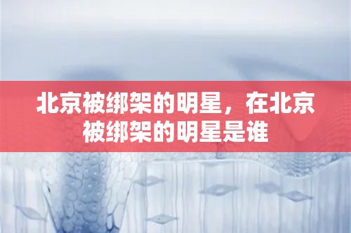 北京被绑架的明星，在北京被绑架的明星是谁