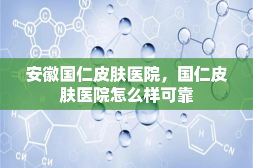 安徽国仁皮肤医院，国仁皮肤医院怎么样可靠