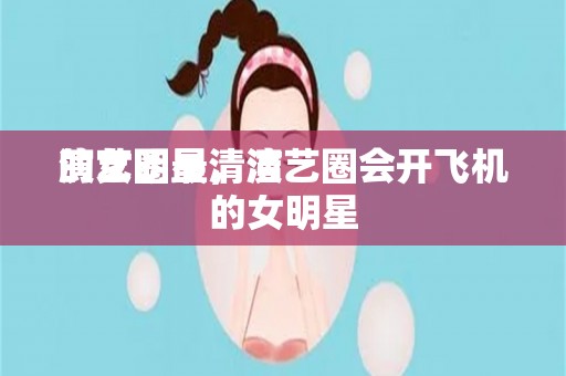 演艺圈最清洁
的女明星，演艺圈会开飞机的女明星