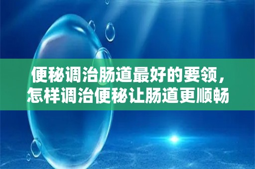 便秘调治肠道最好的要领，怎样调治便秘让肠道更顺畅