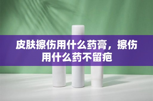 皮肤擦伤用什么药膏，擦伤用什么药不留疤